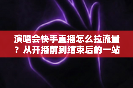 演唱会快手直播怎么拉流量？从开播前到结束后的一站式引流涨粉实战指南