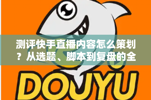测评快手直播内容怎么策划？从选题、脚本到复盘的全流程实战指南