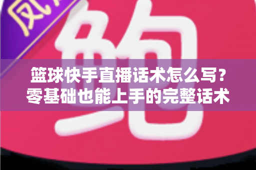 篮球快手直播话术怎么写？零基础也能上手的完整话术模板与实战指南