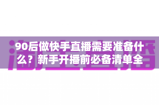 90后做快手直播需要准备什么？新手开播前必备清单全解析