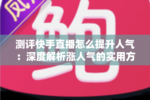 测评快手直播怎么提升人气:深度解析涨人气的实用方法与避坑指南 测评快手直播怎么提升人气:深度解析涨人气的实用方法与避坑指南