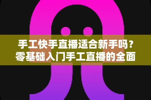 手工快手直播适合新手吗？零基础入门手工直播的全面解析与实用指南
