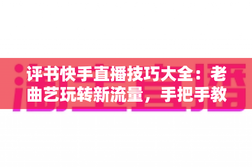 评书快手直播技巧大全：老曲艺玩转新流量，手把手教你打造万人围观的评书直播间