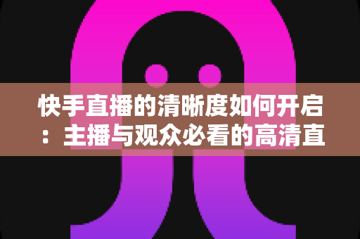 快手直播的清晰度如何开启：主播与观众必看的高清直播设置全攻略