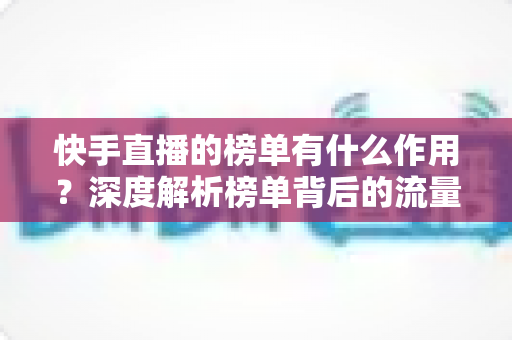 快手直播的榜单有什么作用?深度解析榜单背后的流量密码与运营价值 快手直播的榜单有什么作用?深度解析榜单背后的流量密码与运营价值