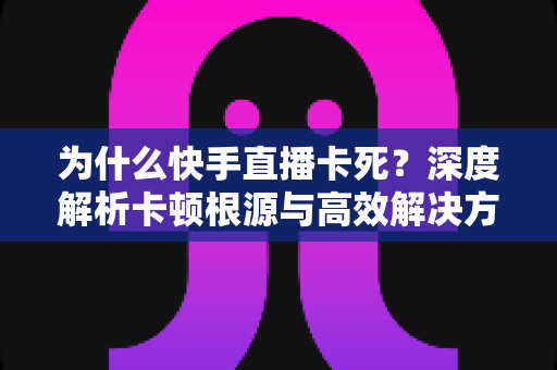 为什么快手直播卡死?深度解析卡顿根源与高效解决方案全指南 为什么快手直播卡死?深度解析卡顿根源与高效解决方案全指南
