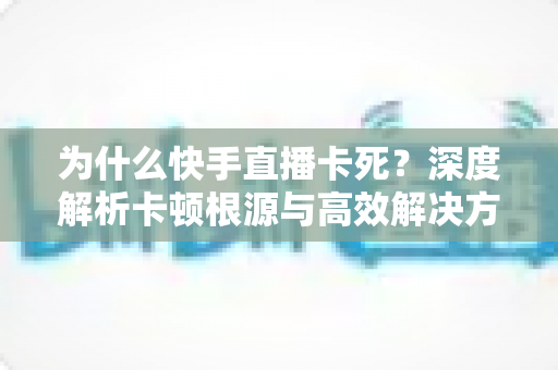 为什么快手直播卡死?深度解析卡顿根源与高效解决方案全指南 为什么快手直播卡死?深度解析卡顿根源与高效解决方案全指南