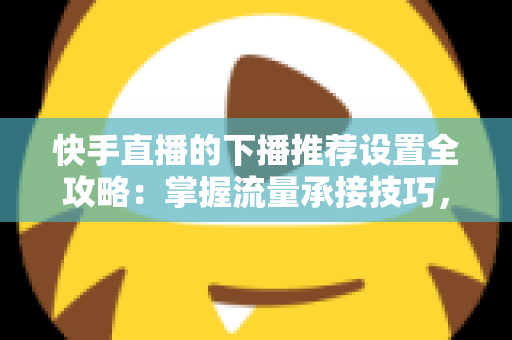 快手直播的下播推荐设置全攻略：掌握流量承接技巧，让直播间人气持续增长