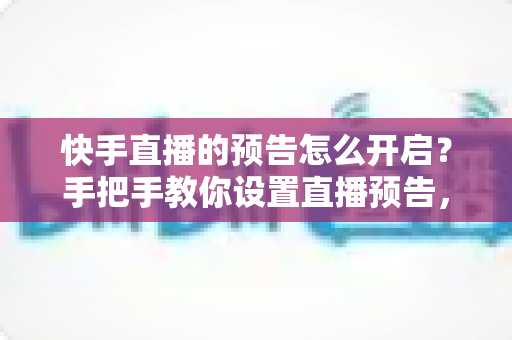 快手直播的预告怎么开启？手把手教你设置直播预告，轻松提升直播间人气与流量