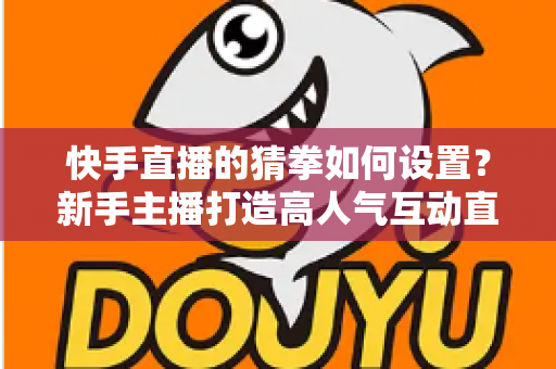 快手直播的猜拳如何设置？新手主播打造高人气互动直播间的全流程指南