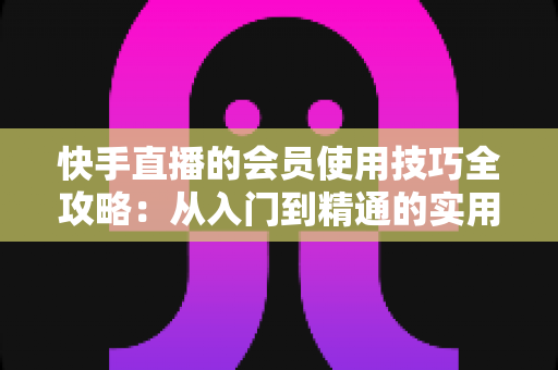 快手直播的会员使用技巧全攻略：从入门到精通的实用指南，助你玩转直播间每一分价值