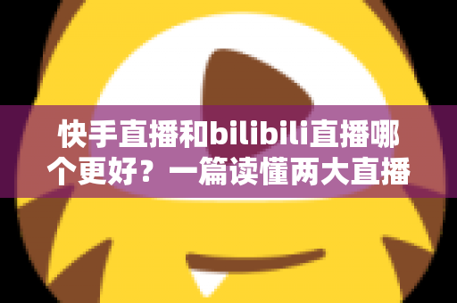 快手直播和bilibili直播哪个更好？一篇读懂两大直播平台差异的深度对比指南