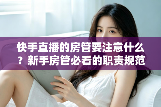 快手直播的房管要注意什么？新手房管必看的职责规范与避坑全攻略