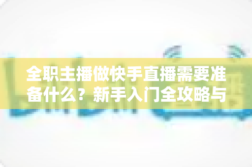 全职主播做快手直播需要准备什么?新手入门全攻略与必备清单 全职主播做快手直播需要准备什么?新手入门全攻略与必备清单
