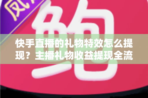 快手直播的礼物特效怎么提现？主播礼物收益提现全流程与注意事项完整指南