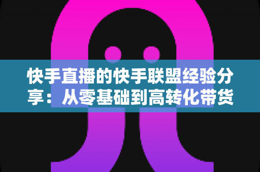 快手直播的快手联盟经验分享:从零基础到高转化带货的实战指南 快手直播的快手联盟经验分享:从零基础到高转化带货的实战指南