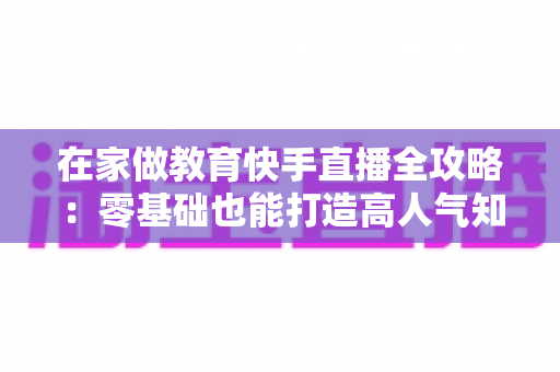 在家做教育快手直播全攻略:零基础也能打造高人气知识课堂的实战指南 在家做教育快手直播全攻略:零基础也能打造高人气知识课堂的实战指南