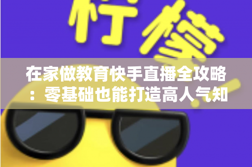 在家做教育快手直播全攻略:零基础也能打造高人气知识课堂的实战指南 在家做教育快手直播全攻略:零基础也能打造高人气知识课堂的实战指南