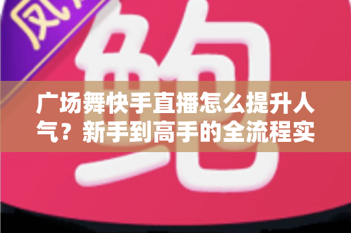 广场舞快手直播怎么提升人气？新手到高手的全流程实战指南
