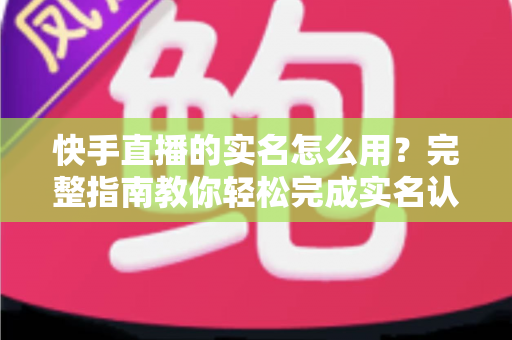 快手直播的实名怎么用?完整指南教你轻松完成实名认证开启直播之旅 快手直播的实名怎么用?完整指南教你轻松完成实名认证开启直播之旅