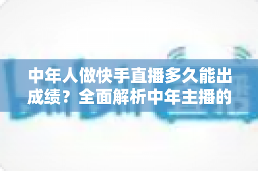 中年人做快手直播多久能出成绩？全面解析中年主播的起号周期与实战提速指南
