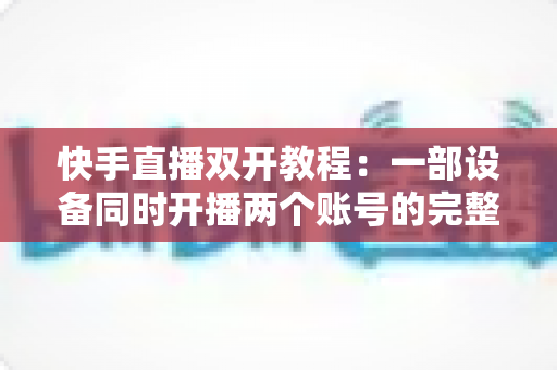 快手直播双开教程：一部设备同时开播两个账号的完整实战指南