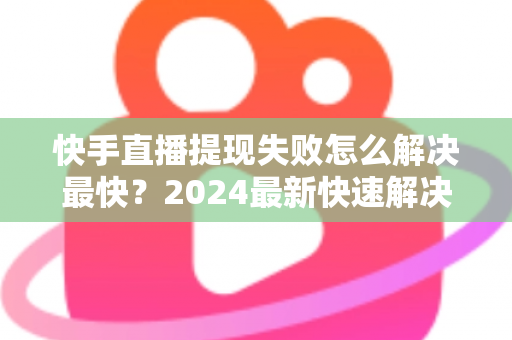 快手直播提现失败怎么解决最快？2024最新快速解决攻略与避坑指南全解析