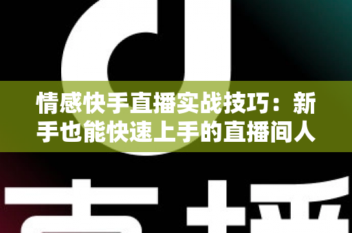 情感快手直播实战技巧：新手也能快速上手的直播间人气运营全攻略