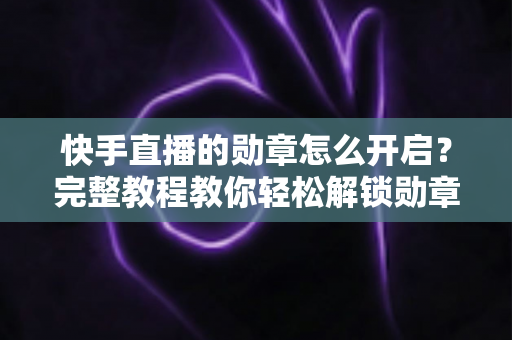 快手直播的勋章怎么开启？完整教程教你轻松解锁勋章功能，提升直播间互动与人气