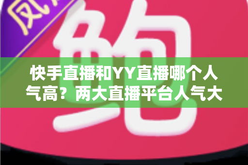 快手直播和YY直播哪个人气高？两大直播平台人气大比拼与深度解析