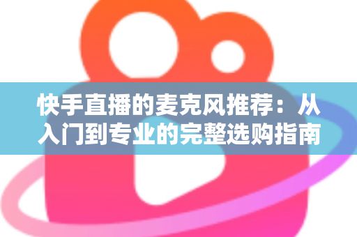 快手直播的麦克风推荐：从入门到专业的完整选购指南，让每一位主播的声音都自带“高级感”