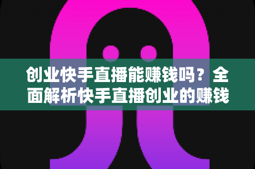 创业快手直播能赚钱吗？全面解析快手直播创业的赚钱真相与实战攻略