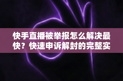 快手直播被举报怎么解决最快？快速申诉解封的完整实操指南