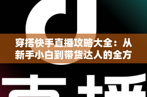 穿搭快手直播攻略大全：从新手小白到带货达人的全方位实战指南