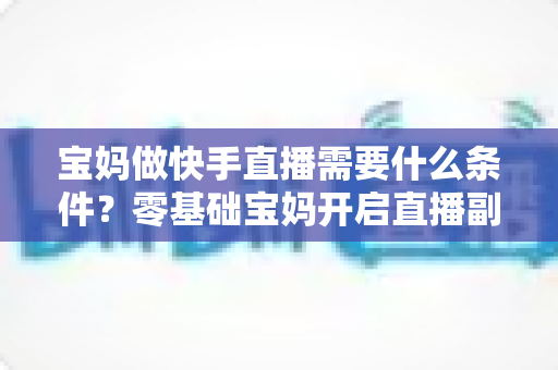 宝妈做快手直播需要什么条件？零基础宝妈开启直播副业的完整指南