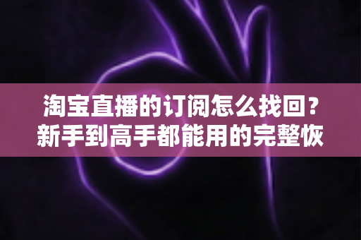 淘宝直播的订阅怎么找回?新手到高手都能用的完整恢复指南,轻松找回你关注的直播间 淘宝直播的订阅怎么找回?新手到高手都能用的完整恢复指南,轻松找回你关注的直播间