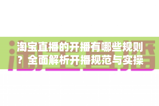 淘宝直播的开播有哪些规则？全面解析开播规范与实操指南