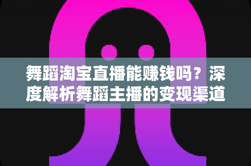 舞蹈淘宝直播能赚钱吗？深度解析舞蹈主播的变现渠道与实战增收攻略