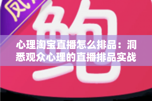 心理淘宝直播怎么排品：洞悉观众心理的直播排品实战全攻略
