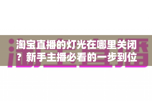 淘宝直播的灯光在哪里关闭？新手主播必看的一步到位操作教程与实用技巧