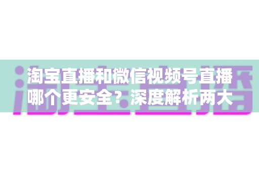 淘宝直播和微信视频号直播哪个更安全?深度解析两大直播购物平台的安全保障与避坑指南 淘宝直播和微信视频号直播哪个更安全?深度解析两大直播购物平台的安全保障与避坑指南