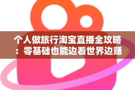 个人做旅行淘宝直播全攻略：零基础也能边看世界边赚钱的实战指南