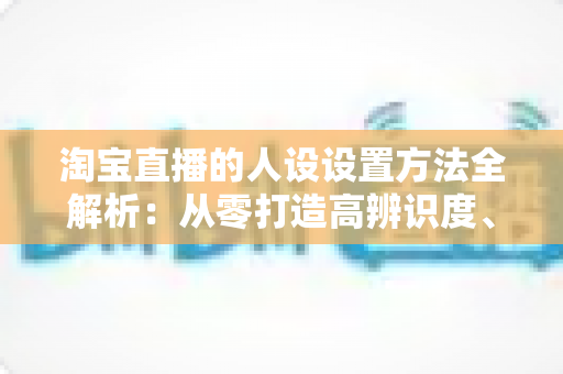 淘宝直播的人设设置方法全解析：从零打造高辨识度、高转化主播形象
