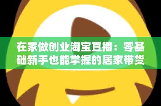 在家做创业淘宝直播：零基础新手也能掌握的居家带货创富指南