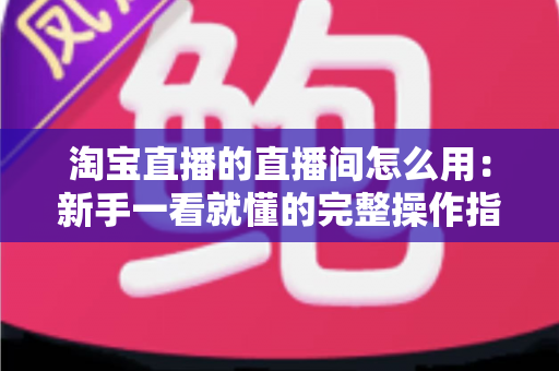 淘宝直播的直播间怎么用:新手一看就懂的完整操作指南 淘宝直播的直播间怎么用:新手一看就懂的完整操作指南