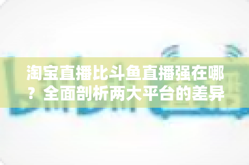 淘宝直播比斗鱼直播强在哪？全面剖析两大平台的差异化优势与商业价值