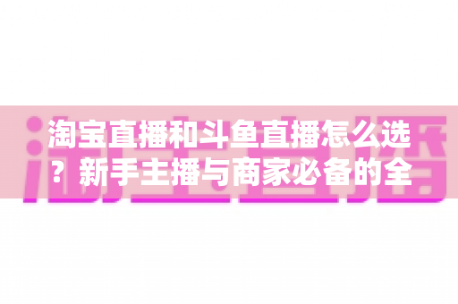 淘宝直播和斗鱼直播怎么选?新手主播与商家必备的全面对比指南 淘宝直播和斗鱼直播怎么选?新手主播与商家必备的全面对比指南