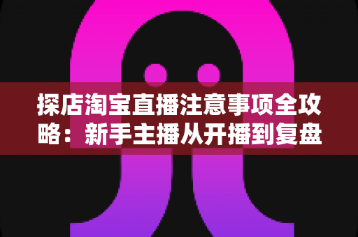 探店淘宝直播注意事项全攻略:新手主播从开播到复盘的实战避坑指南 探店淘宝直播注意事项全攻略:新手主播从开播到复盘的实战避坑指南