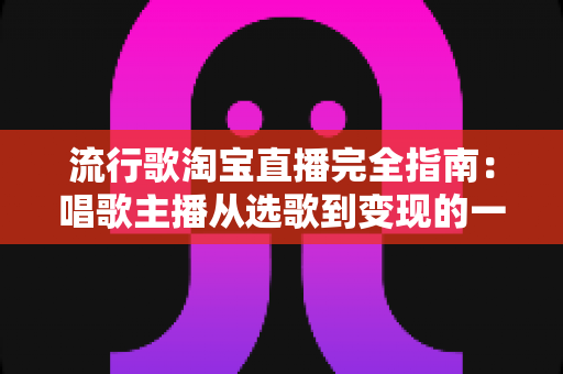 流行歌淘宝直播完全指南：唱歌主播从选歌到变现的一站式实战手册