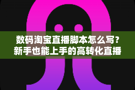 数码淘宝直播脚本怎么写？新手也能上手的高转化直播脚本撰写全攻略